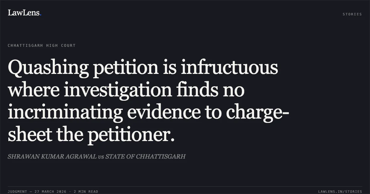 Quashing petition is infructuous where investigation finds no incriminating evidence to charge-sheet the petitioner.. SHRAWAN KUMAR AGRAWAL vs STATE OF CHHATTISGARH. Chhattisgarh High Court. LawLens