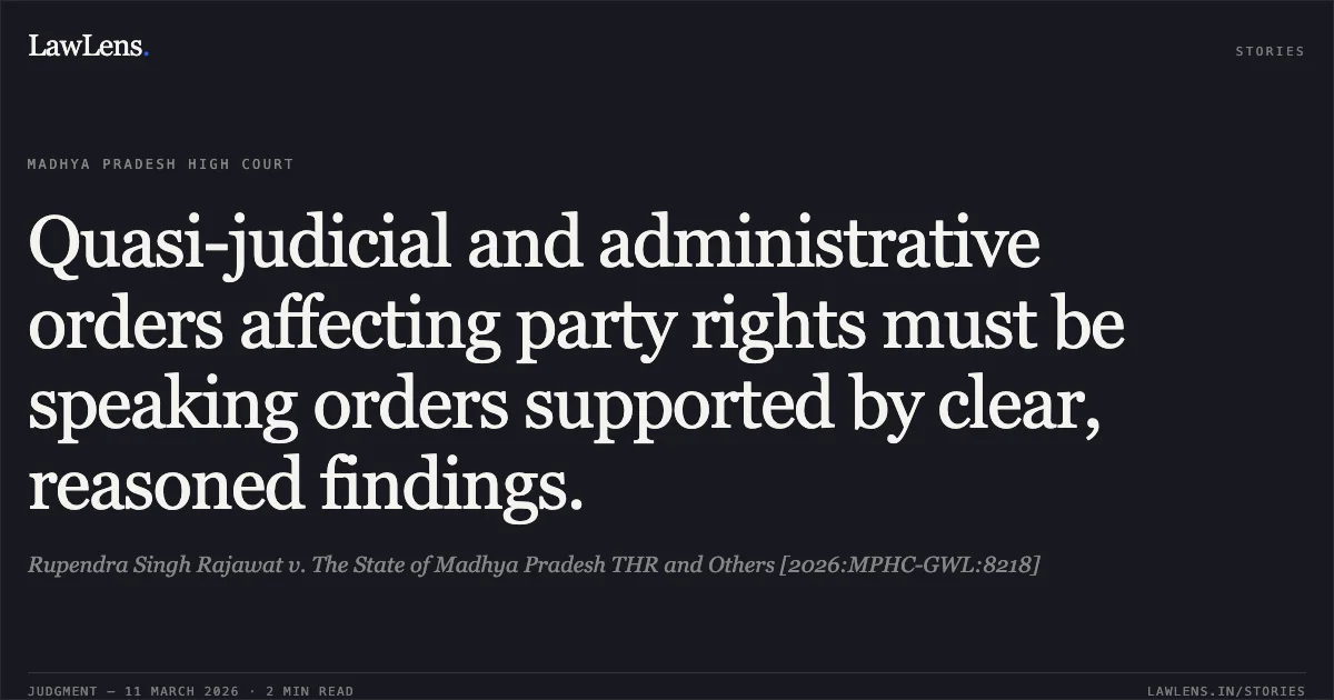 Quasi-judicial and administrative orders affecting party rights must be speaking orders supported by clear, reasoned findings.. Rupendra Singh Rajawat v. The State of Madhya Pradesh THR and Others [2026:MPHC-GWL:8218]. Madhya Pradesh High Court. LawLens