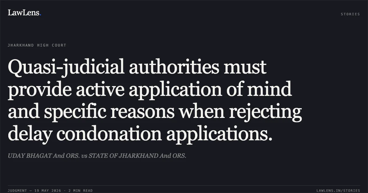 Quasi-judicial authorities must provide active application of mind and specific reasons when rejecting delay condonation applications.. UDAY BHAGAT And ORS. vs STATE OF JHARKHAND And ORS.. Jharkhand High Court. LawLens