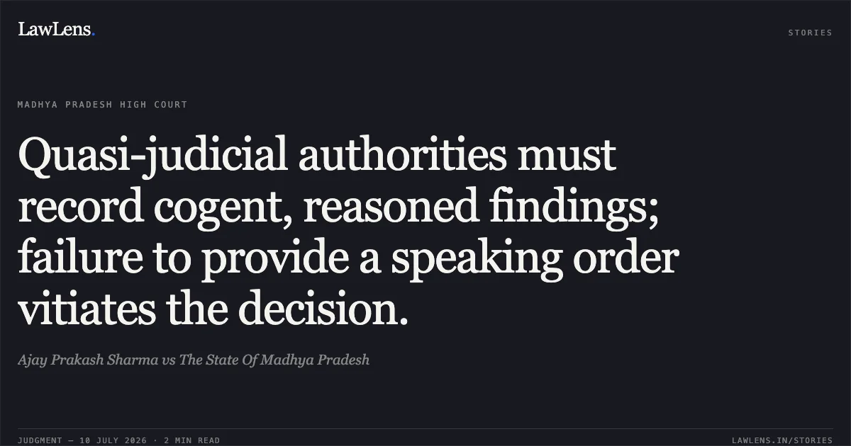 Quasi-judicial authorities must record cogent, reasoned findings; failure to provide a speaking order vitiates the decision.. Ajay Prakash Sharma vs The State Of Madhya Pradesh. Madhya Pradesh High Court. LawLens