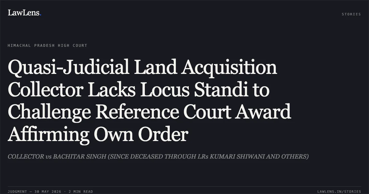 Quasi-Judicial Land Acquisition Collector Lacks Locus Standi to Challenge Reference Court Award Affirming Own Order. COLLECTOR vs BACHITAR SINGH (SINCE DECEASED THROUGH LRs KUMARI SHIWANI AND OTHERS). High Court of Himachal Pradesh. LawLens