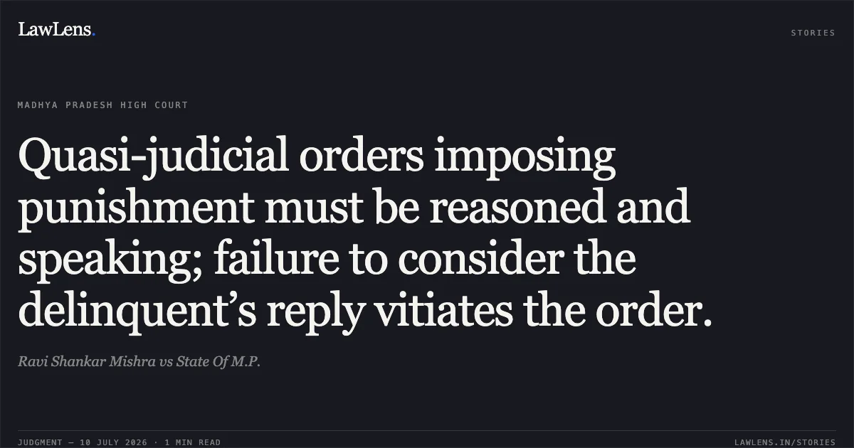 Quasi-judicial orders imposing punishment must be reasoned and speaking; failure to consider the delinquent’s reply vitiates the order.. Ravi Shankar Mishra vs State Of M.P.. Madhya Pradesh High Court. LawLens