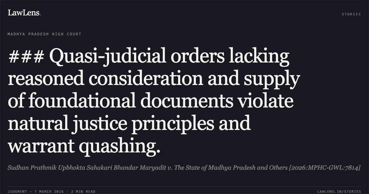 ### Quasi-judicial orders lacking reasoned consideration and supply of foundational documents violate natural justice principles and warrant quashing.. Sudhan Prathmik Upbhokta Sahakari Bhandar Maryadit v. The State of Madhya Pradesh and Others [2026:MPHC-GWL:7814]. Madhya Pradesh High Court. LawLens