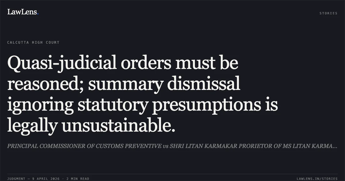 Quasi-judicial orders must be reasoned; summary dismissal ignoring statutory presumptions is legally unsustainable.. PRINCIPAL COMMISSIONER OF CUSTOMS PREVENTIVE vs SHRI LITAN KARMAKAR PRORIETOR OF MS LITAN KARMAKAR. Calcutta High Court. LawLens