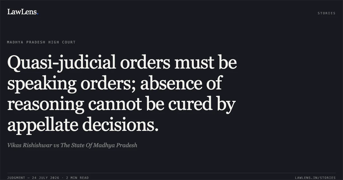 Quasi-judicial orders must be speaking orders; absence of reasoning cannot be cured by appellate decisions.. Vikas Rishishwar vs The State Of Madhya Pradesh. Madhya Pradesh High Court. LawLens