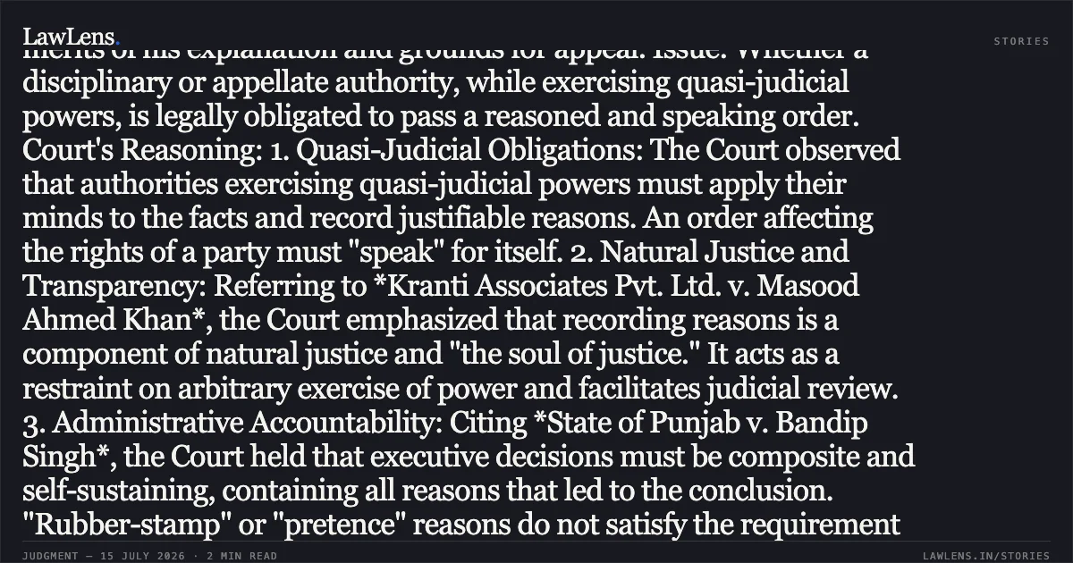 ### Quasi-judicial Orders Must Be Speaking Orders with Cogent Reasons Supportings Conclusions Case Brief: Facts: The petitioner, an Assistant Manager, challenged a disciplinary order (28.12.2023) withholding annual increments and a subsequent appellate order (27.10.2025) rejecting his appeal. The petitioner contended that both orders were non-speaking, unreasoned, and failed to consider the merits of his explanation and grounds for appeal. Issue: Whether a disciplinary or appellate authority, while exercising quasi-judicial powers, is legally obligated to pass a reasoned and speaking order. Court's Reasoning: 1. Quasi-Judicial Obligations: The Court observed that authorities exercising quasi-judicial powers must apply their minds to the facts and record justifiable reasons. An order affecting the rights of a party must "speak" for itself. 2. Natural Justice and Transparency: Referring to *Kranti Associates Pvt. Ltd. v. Masood Ahmed Khan*, the Court emphasized that recording reasons is a component of natural justice and "the soul of justice." It acts as a restraint on arbitrary exercise of power and facilitates judicial review. 3. Administrative Accountability: Citing *State of Punjab v. Bandip Singh*, the Court held that executive decisions must be composite and self-sustaining, containing all reasons that led to the conclusion. "Rubber-stamp" or "pretence" reasons do not satisfy the requirement of a valid decision-making process. Conclusion: Finding both the impugned punishment order and the appellate order to be non-speaking and devoid of reasoning, the High Court quashed both orders. The matter was remanded to the Disciplinary Authority to pass a fresh, reasoned order after providing the petitioner an opportunity for a personal hearing. Judgment: Petition allowed; orders quashed and remanded for fresh consideration.. Piyush Atulker vs Madhya Pradesh Madhya Kshetra Vidyut Vitran Co. Ltd.. Madhya Pradesh High Court. LawLens