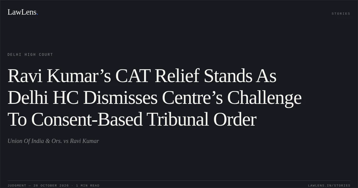 Ravi Kumar’s CAT Relief Stands As Delhi HC Dismisses Centre’s Challenge To Consent-Based Tribunal Order. Union Of India & Ors. vs Ravi Kumar. Delhi High Court. LawLens