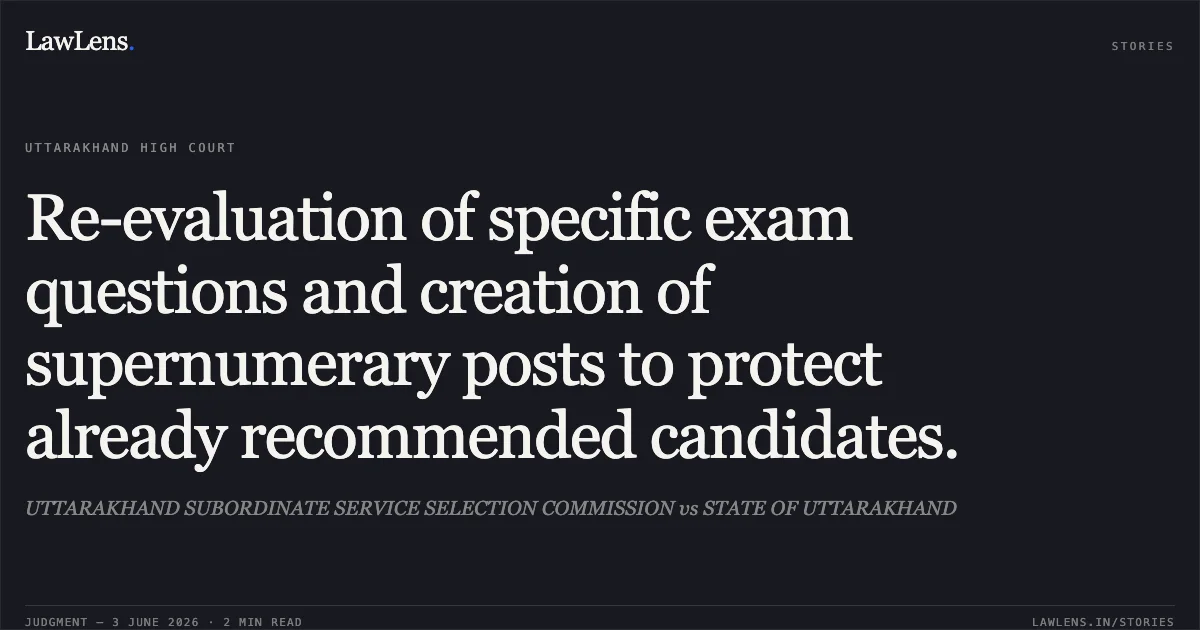 Re-evaluation of specific exam questions and creation of supernumerary posts to protect already recommended candidates.. UTTARAKHAND SUBORDINATE SERVICE SELECTION COMMISSION vs STATE OF UTTARAKHAND. Uttarakhand High Court. LawLens