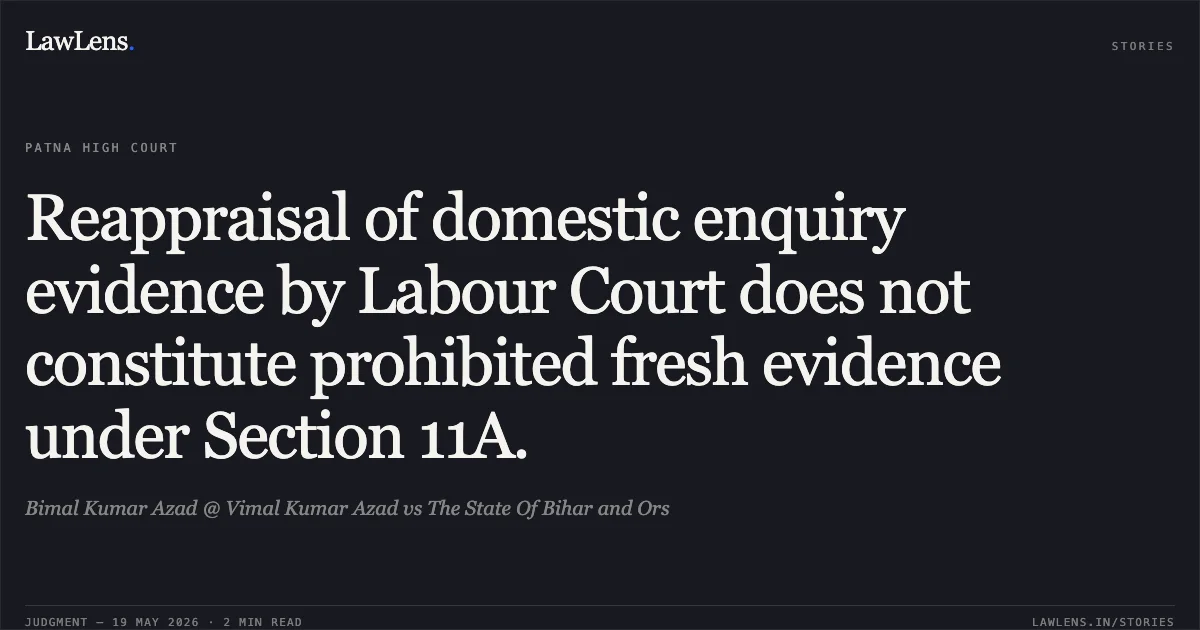 Reappraisal of domestic enquiry evidence by Labour Court does not constitute prohibited fresh evidence under Section 11A.. Bimal Kumar Azad @ Vimal Kumar Azad vs The State Of Bihar and Ors. Patna High Court. LawLens