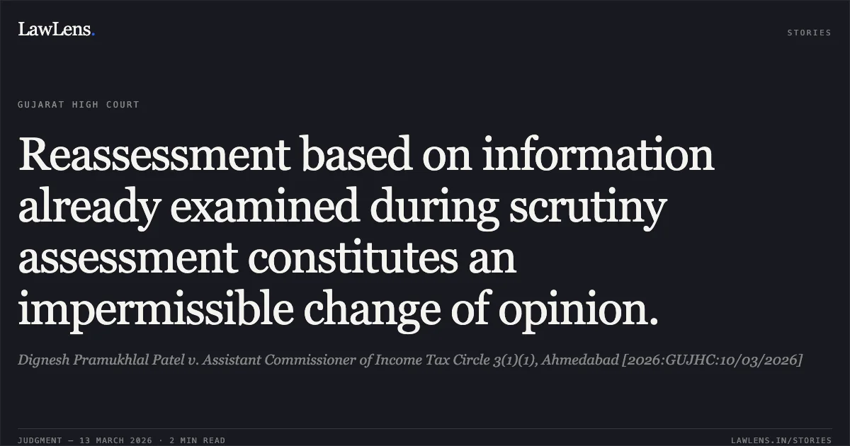 Reassessment based on information already examined during scrutiny assessment constitutes an impermissible change of opinion.. Dignesh Pramukhlal Patel v. Assistant Commissioner of Income Tax Circle 3(1)(1), Ahmedabad [2026:GUJHC:10/03/2026]. Gujarat High Court. LawLens