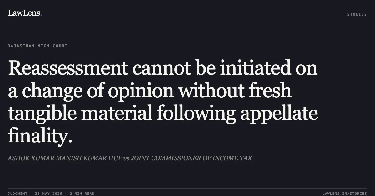 Reassessment cannot be initiated on a change of opinion without fresh tangible material following appellate finality.. ASHOK KUMAR MANISH KUMAR HUF vs JOINT COMMISSIONER OF INCOME TAX. Rajasthan High Court. LawLens