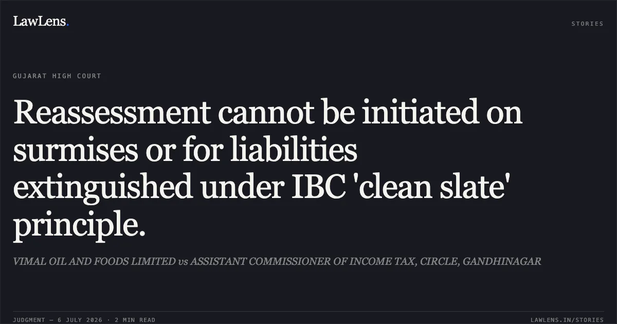 Reassessment cannot be initiated on surmises or for liabilities extinguished under IBC 'clean slate' principle.. VIMAL OIL AND FOODS LIMITED vs ASSISTANT COMMISSIONER OF INCOME TAX, CIRCLE, GANDHINAGAR. Gujarat High Court. LawLens
