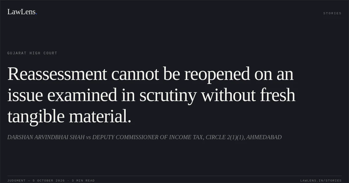 Reassessment cannot be reopened on an issue examined in scrutiny without fresh tangible material.. DARSHAN ARVINDBHAI SHAH vs DEPUTY COMMISSIONER OF INCOME TAX, CIRCLE 2(1)(1), AHMEDABAD. Gujarat High Court. LawLens