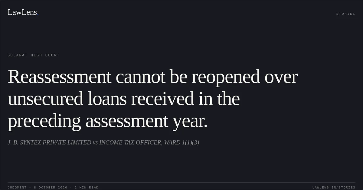 Reassessment cannot be reopened over unsecured loans received in the preceding assessment year.. J. B. SYNTEX PRIVATE LIMITED vs INCOME TAX OFFICER, WARD 1(1)(3). Gujarat High Court. LawLens