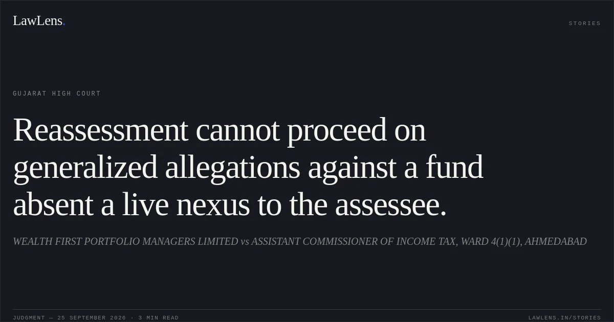 Reassessment cannot proceed on generalized allegations against a fund absent a live nexus to the assessee.. WEALTH FIRST PORTFOLIO MANAGERS LIMITED vs ASSISTANT COMMISSIONER OF INCOME TAX, WARD 4(1)(1), AHMEDABAD. Gujarat High Court. LawLens