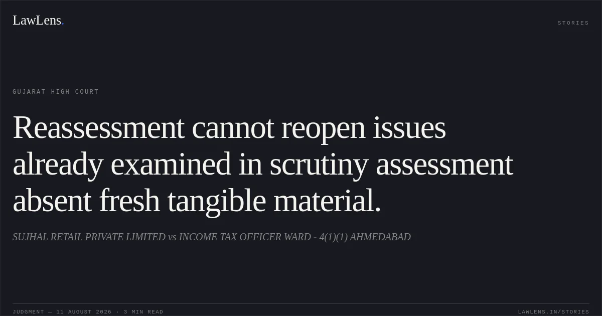Reassessment cannot reopen issues already examined in scrutiny assessment absent fresh tangible material.. SUJHAL RETAIL PRIVATE LIMITED vs INCOME TAX OFFICER WARD - 4(1)(1) AHMEDABAD. Gujarat High Court. LawLens