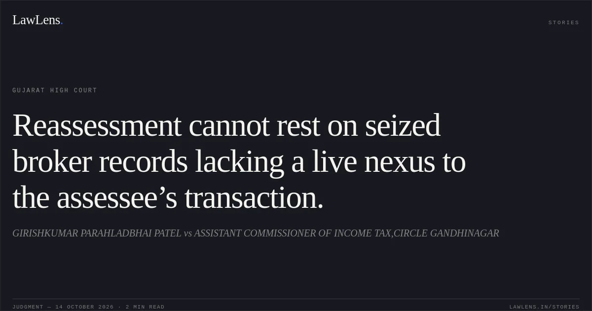 Reassessment cannot rest on seized broker records lacking a live nexus to the assessee’s transaction.. GIRISHKUMAR PARAHLADBHAI PATEL vs ASSISTANT COMMISSIONER OF INCOME TAX,CIRCLE GANDHINAGAR. Gujarat High Court. LawLens