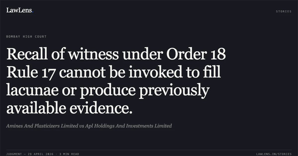 Recall of witness under Order 18 Rule 17 cannot be invoked to fill lacunae or produce previously available evidence.. Amines And Plasticizers Limited vs Apl Holdings And Investments Limited. Bombay High Court. LawLens