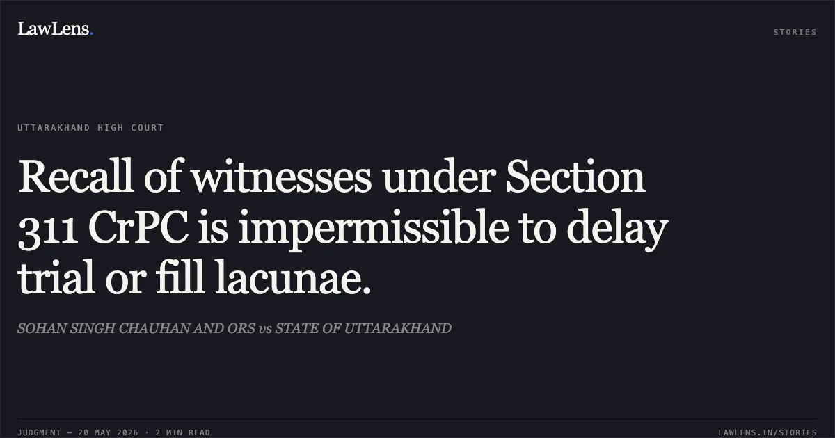 Recall of witnesses under Section 311 CrPC is impermissible to delay trial or fill lacunae.. SOHAN SINGH CHAUHAN AND ORS vs STATE OF UTTARAKHAND. Uttarakhand High Court. LawLens