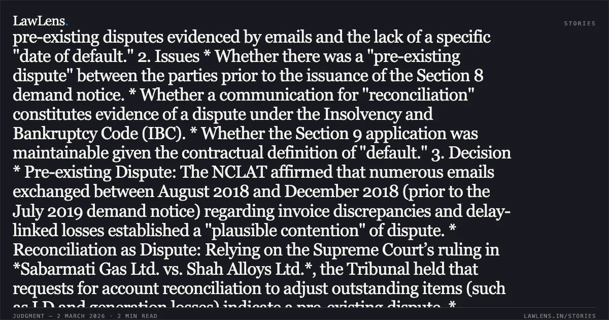 ### Reconciliation Requests and Contractual Default Clauses Establish Pre-Existing Disputes Barring Section 9 IBC Proceedings 1. Facts * Operational Debt: The Appellant (Operational Creditor), a partnership firm, executed wind energy projects for the Respondent (Corporate Debtor) under an MOU and various work orders. * The Claim: The Appellant claimed an outstanding debt of approx. ₹25.72 Crores (plus interest) based on 75 invoices raised between 2018 and 2019. * The Defense: The Respondent contended that there were pre-existing disputes regarding delays, liquidated damages (LD) paid to third parties, and tax issues. They further argued that the Section 9 petition was premature based on a contract clause (Clause 38) stating "default" only occurs 365 days after the due date. * Adjudicating Authority (AA): The NCLT Ahmedabad rejected the petition, citing pre-existing disputes evidenced by emails and the lack of a specific "date of default." 2. Issues * Whether there was a "pre-existing dispute" between the parties prior to the issuance of the Section 8 demand notice. * Whether a communication for "reconciliation" constitutes evidence of a dispute under the Insolvency and Bankruptcy Code (IBC). * Whether the Section 9 application was maintainable given the contractual definition of "default." 3. Decision * Pre-existing Dispute: The NCLAT affirmed that numerous emails exchanged between August 2018 and December 2018 (prior to the July 2019 demand notice) regarding invoice discrepancies and delay-linked losses established a "plausible contention" of dispute. * Reconciliation as Dispute: Relying on the Supreme Court’s ruling in *Sabarmati Gas Ltd. vs. Shah Alloys Ltd.*, the Tribunal held that requests for account reconciliation to adjust outstanding items (such as LD and generation losses) indicate a pre-existing dispute. * Prematurity of Default: The Tribunal noted that Clause 38 of the work order specifically defined "default" as expiring 365 days after the due date. Since the demand notice was issued before this period lapsed for several invoices, it was deemed premature. * Ongoing Arbitration: The fact that the parties were already in arbitration (where the Appellant’s counter-claim for the same amount had been rejected) further supported the existence of a substantial, non-spurious dispute. 4. Conclusion The Appellate Tribunal upheld the NCLT's dismissal, concluding that the dispute was not a "moonshine" defense but a genuine, pre-existing disagreement documented through correspondence. Section 9 proceedings cannot be used as a substitute for debt recovery when accounts remain unreconciled and subject to contractual LD claims.. M/s. Sri Bajrang Wind Park Developers v. M/s Inox Wind Infrastructure Services Limited & Ors. [Company Appeal (AT) (Insolvency) No. 630 of 2024]. NCLAT. LawLens