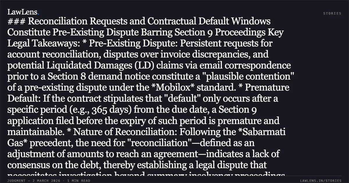 ### Reconciliation Requests and Contractual Default Windows Constitute Pre-Existing Dispute Barring Section 9 Proceedings Key Legal Takeaways: * Pre-Existing Dispute: Persistent requests for account reconciliation, disputes over invoice discrepancies, and potential Liquidated Damages (LD) claims via email correspondence prior to a Section 8 demand notice constitute a "plausible contention" of a pre-existing dispute under the *Mobilox* standard. * Premature Default: If the contract stipulates that "default" only occurs after a specific period (e.g., 365 days) from the due date, a Section 9 application filed before the expiry of such period is premature and maintainable. * Nature of Reconciliation: Following the *Sabarmati Gas* precedent, the need for "reconciliation"—defined as an adjustment of amounts to reach an agreement—indicates a lack of consensus on the debt, thereby establishing a legal dispute that necessitates investigation beyond summary insolvency proceedings.. M/s. Sri Bajrang Wind Park Developers v. M/s Inox Wind Infrastructure Services Limited & Ors. Company Appeal (AT) (Insolvency) No. 630 of 2024.. NCLAT. LawLens