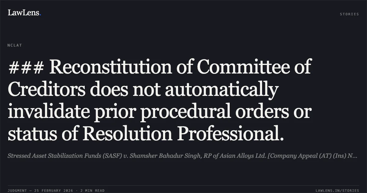 ### Reconstitution of Committee of Creditors does not automatically invalidate prior procedural orders or status of Resolution Professional.. Stressed Asset Stabilization Funds (SASF) v. Shamsher Bahadur Singh, RP of Asian Alloys Ltd. [Company Appeal (AT) (Ins) No. 965, 1025 & 1026 of 2025]. NCLAT. LawLens