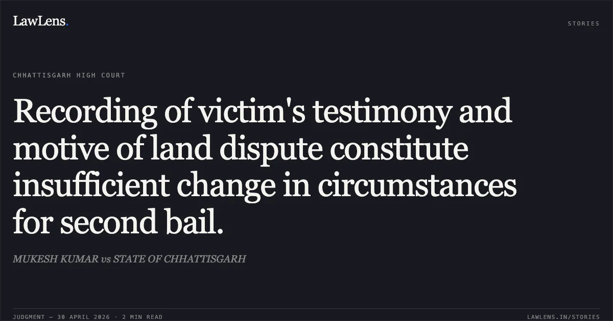 Recording of victim's testimony and motive of land dispute constitute insufficient change in circumstances for second bail.. MUKESH KUMAR vs STATE OF CHHATTISGARH. Chhattisgarh High Court. LawLens