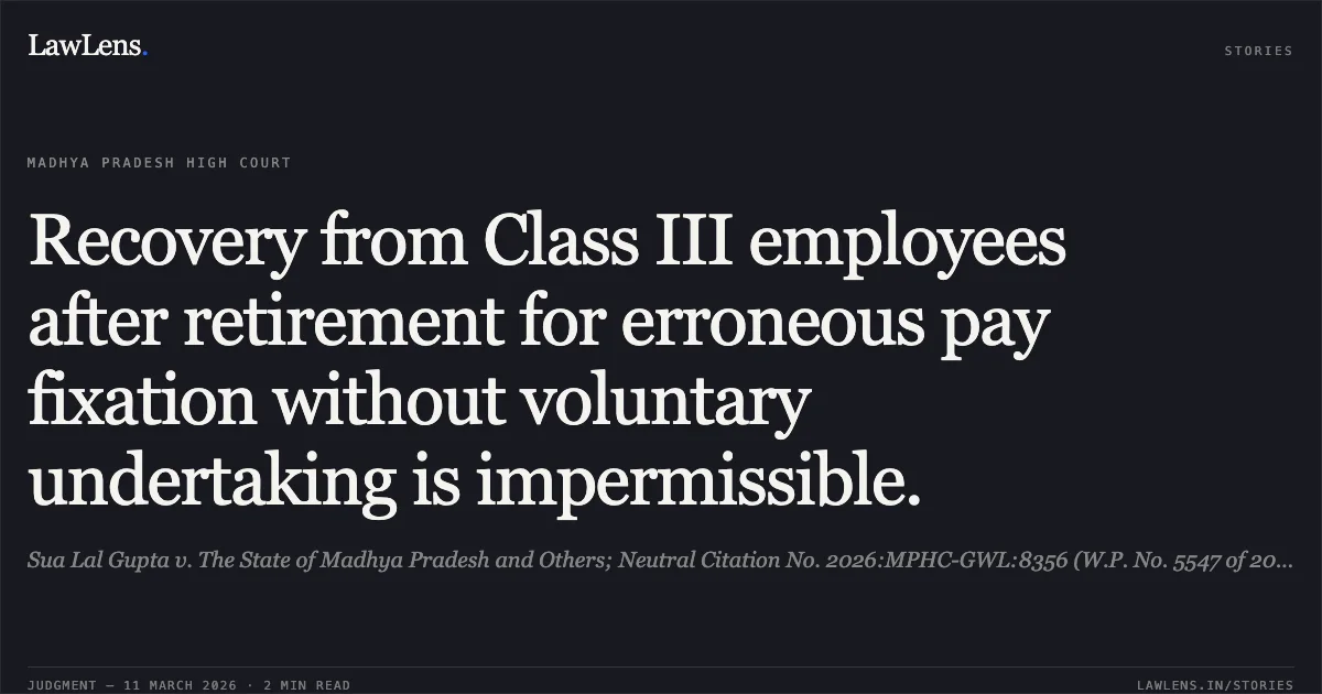 Recovery from Class III employees after retirement for erroneous pay fixation without voluntary undertaking is impermissible.. Sua Lal Gupta v. The State of Madhya Pradesh and Others; Neutral Citation No. 2026:MPHC-GWL:8356 (W.P. No. 5547 of 2014). Madhya Pradesh High Court. LawLens