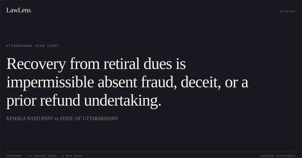 Recovery from retiral dues is impermissible absent fraud, deceit, or a prior refund undertaking.. KEWALA NAND PANT vs STATE OF UTTARAKHAND. Uttarakhand High Court. LawLens
