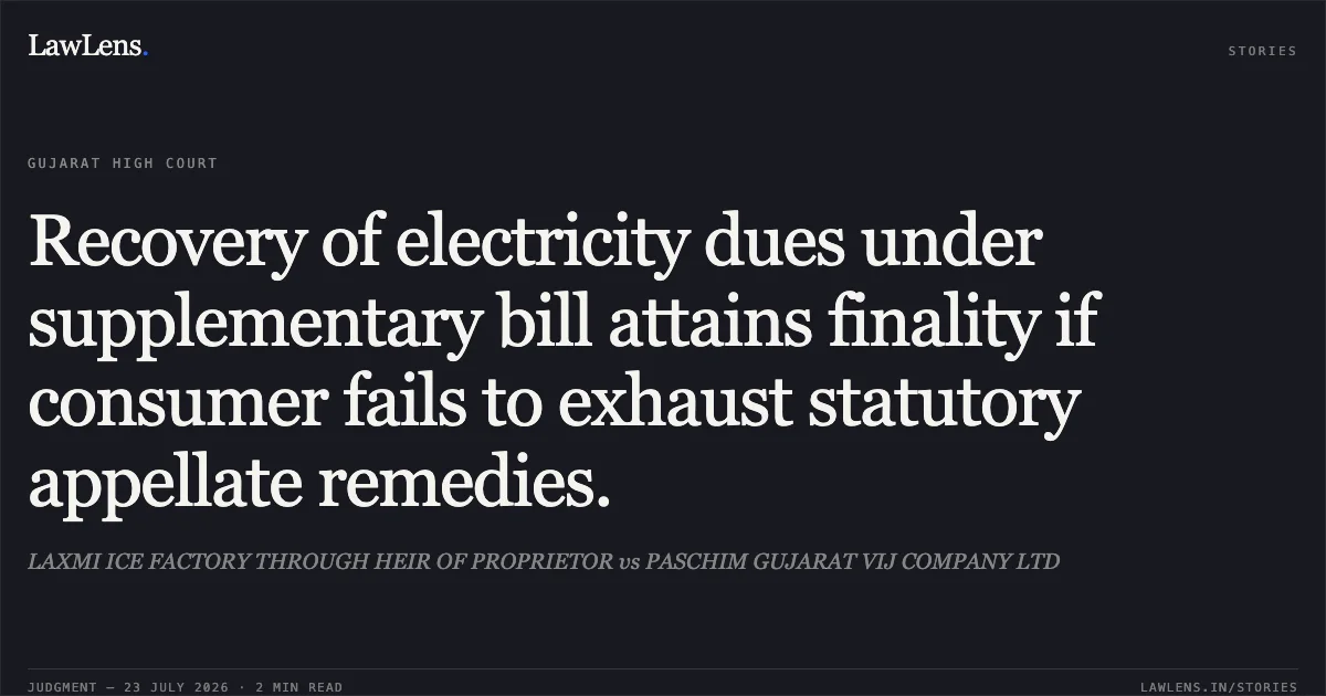 Recovery of electricity dues under supplementary bill attains finality if consumer fails to exhaust statutory appellate remedies.. LAXMI ICE FACTORY THROUGH HEIR OF PROPRIETOR vs PASCHIM GUJARAT VIJ COMPANY LTD. Gujarat High Court. LawLens