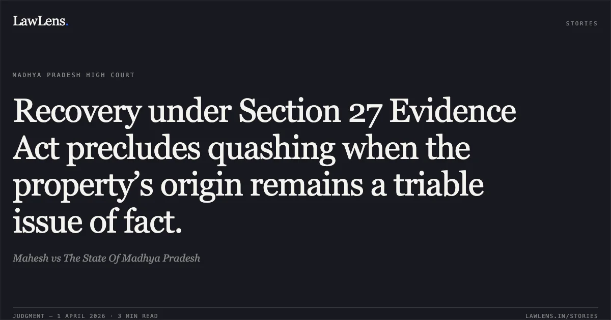 Recovery under Section 27 Evidence Act precludes quashing when the property’s origin remains a triable issue of fact.. Mahesh vs The State Of Madhya Pradesh. Madhya Pradesh High Court. LawLens