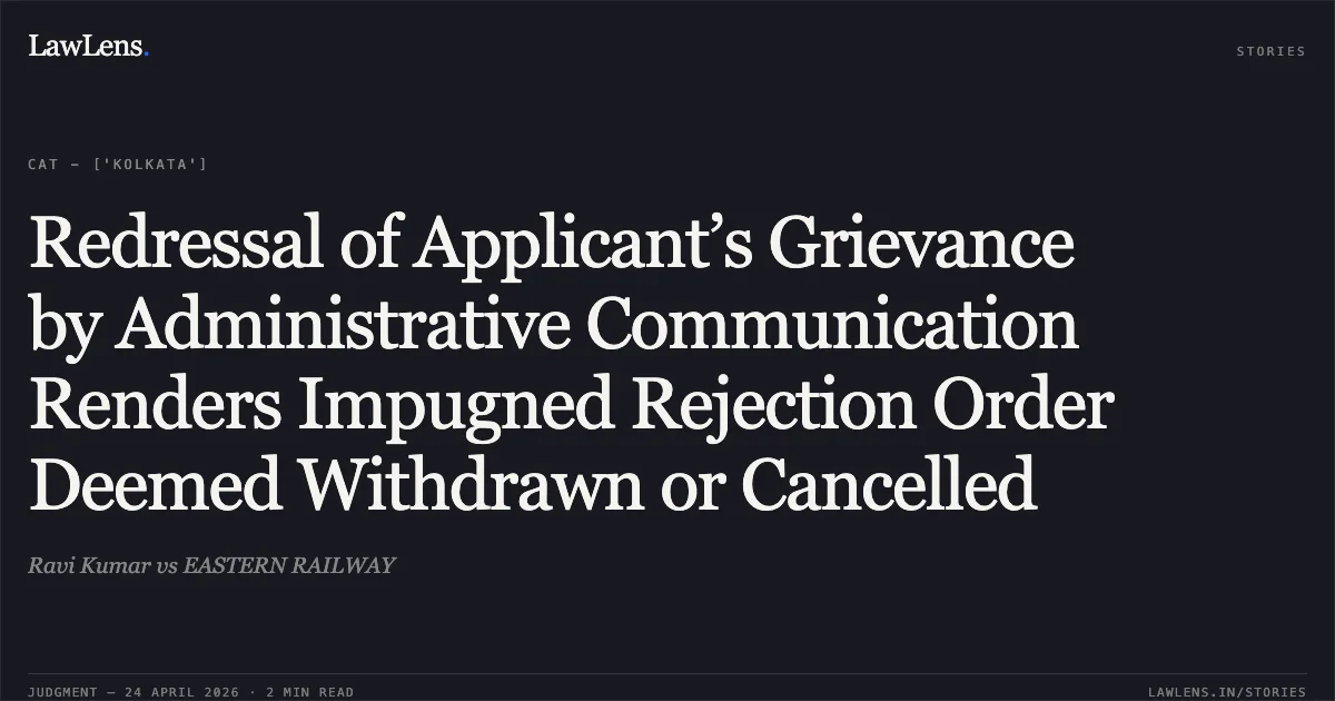Redressal of Applicant’s Grievance by Administrative Communication Renders Impugned Rejection Order Deemed Withdrawn or Cancelled. Ravi Kumar vs EASTERN RAILWAY. Central Administrative Tribunal. LawLens