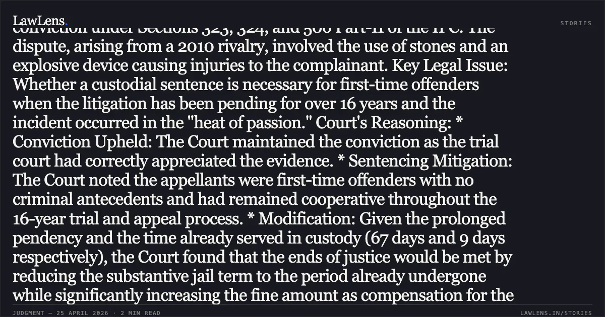 Reduction of sentence to period already undergone for first-time offenders in long-pending IPC matters. Summary: Case Overview: Appellants Rajau @ Rajaram and Kaloo Lodhi challenged their conviction under Sections 323, 324, and 506 Part-II of the IPC. The dispute, arising from a 2010 rivalry, involved the use of stones and an explosive device causing injuries to the complainant. Key Legal Issue: Whether a custodial sentence is necessary for first-time offenders when the litigation has been pending for over 16 years and the incident occurred in the "heat of passion." Court's Reasoning: * Conviction Upheld: The Court maintained the conviction as the trial court had correctly appreciated the evidence. * Sentencing Mitigation: The Court noted the appellants were first-time offenders with no criminal antecedents and had remained cooperative throughout the 16-year trial and appeal process. * Modification: Given the prolonged pendency and the time already served in custody (67 days and 9 days respectively), the Court found that the ends of justice would be met by reducing the substantive jail term to the period already undergone while significantly increasing the fine amount as compensation for the victim. Decision: The jail sentence was reduced to time served, the fine for Section 324 was enhanced to ₹10,000, and the fine for Section 506 Part-II was enhanced to ₹5,000, payable to the victim as compensation.. Rajau @ Rajaram vs The State Of Madhya Pradesh. Madhya Pradesh High Court. LawLens