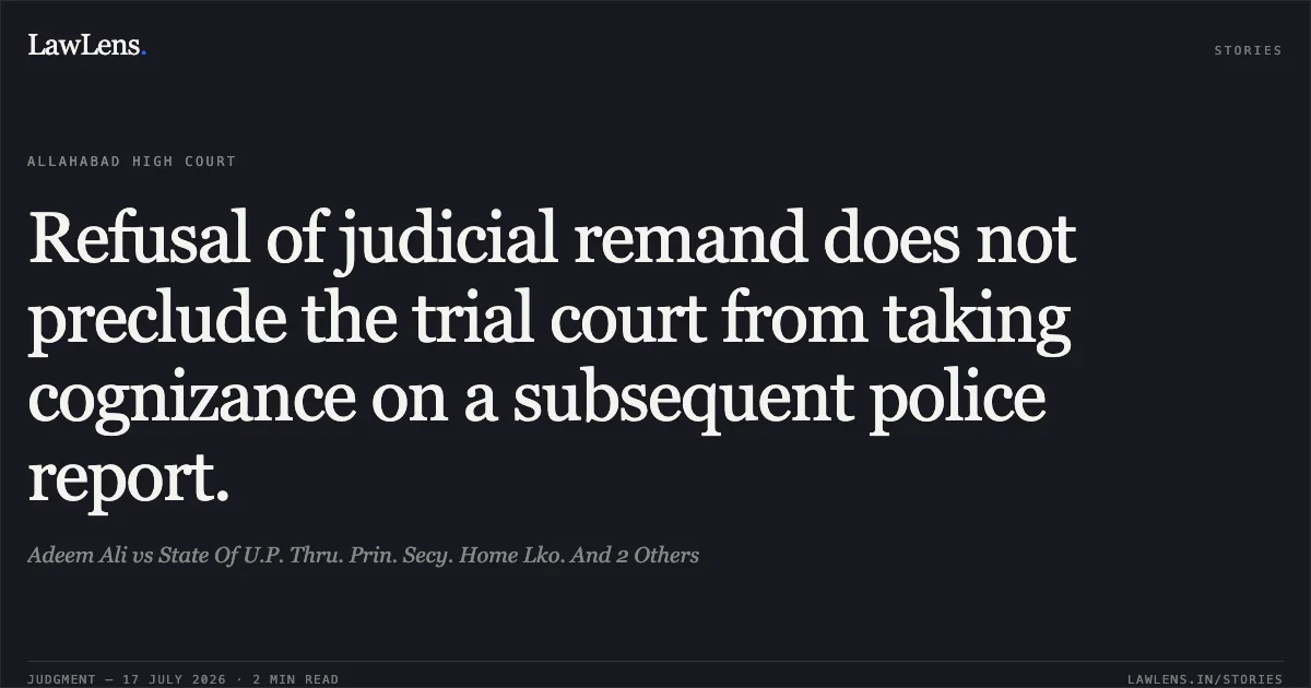 Refusal of judicial remand does not preclude the trial court from taking cognizance on a subsequent police report.. Adeem Ali vs State Of U.P. Thru. Prin. Secy. Home Lko. And 2 Others. Allahabad High Court. LawLens
