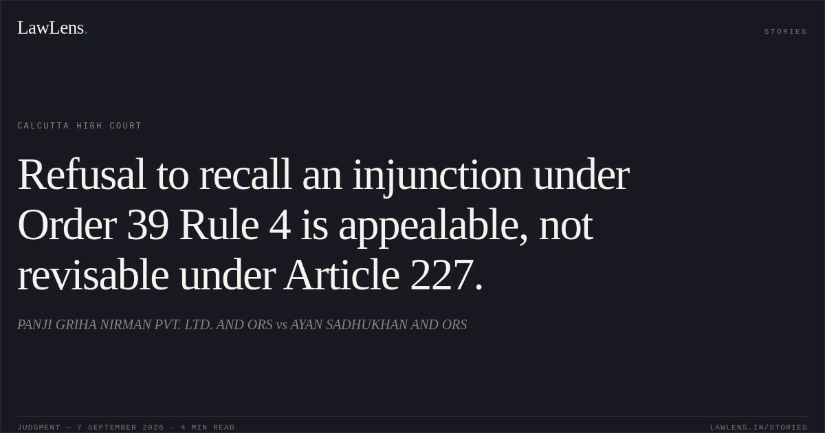 Refusal to recall an injunction under Order 39 Rule 4 is appealable, not revisable under Article 227.. PANJI GRIHA NIRMAN PVT. LTD. AND ORS vs AYAN SADHUKHAN AND ORS. Calcutta High Court. LawLens