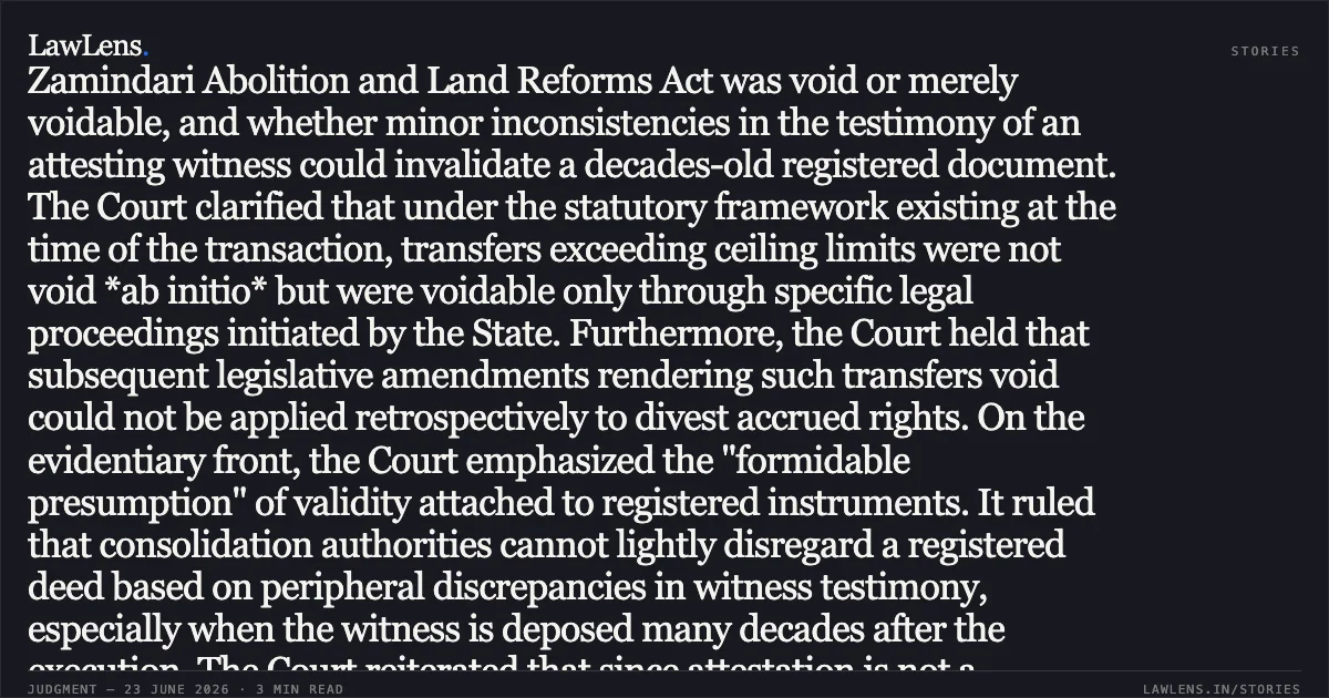 Registered Sale Deeds Prevail Over Minor Witness Discrepancies and Prospective Statutory Restrictions on Transfer In this judgment, the Supreme Court addressed a long-standing land dispute involving a registered sale deed from 1957. The primary legal issue was whether a transfer that allegedly exceeded statutory ceiling limits under the U.P. Zamindari Abolition and Land Reforms Act was void or merely voidable, and whether minor inconsistencies in the testimony of an attesting witness could invalidate a decades-old registered document. The Court clarified that under the statutory framework existing at the time of the transaction, transfers exceeding ceiling limits were not void *ab initio* but were voidable only through specific legal proceedings initiated by the State. Furthermore, the Court held that subsequent legislative amendments rendering such transfers void could not be applied retrospectively to divest accrued rights. On the evidentiary front, the Court emphasized the "formidable presumption" of validity attached to registered instruments. It ruled that consolidation authorities cannot lightly disregard a registered deed based on peripheral discrepancies in witness testimony, especially when the witness is deposed many decades after the execution. The Court reiterated that since attestation is not a mandatory requirement for a sale deed's validity, minor errors regarding a witness's details are insufficient to overcome the legal presumption of genuineness. Would you like a summary of the legal analysis regarding the retrospective application of statutes mentioned in the latter half of the judgment?. Sarafat Ali (Deceased) Through Lrs vs Deputy Director Of Consolidation Haridwar. Supreme Court. LawLens