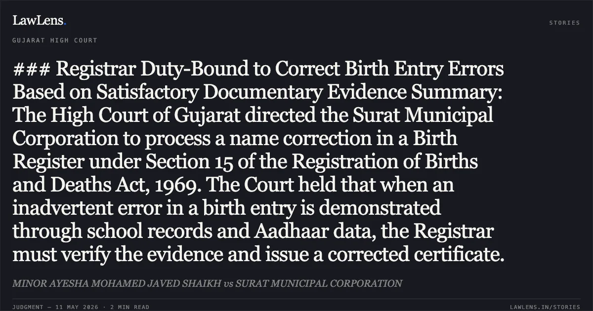 ### Registrar Duty-Bound to Correct Birth Entry Errors Based on Satisfactory Documentary Evidence Summary: The High Court of Gujarat directed the Surat Municipal Corporation to process a name correction in a Birth Register under Section 15 of the Registration of Births and Deaths Act, 1969. The Court held that when an inadvertent error in a birth entry is demonstrated through school records and Aadhaar data, the Registrar must verify the evidence and issue a corrected certificate.. MINOR AYESHA MOHAMED JAVED SHAIKH vs SURAT MUNICIPAL CORPORATION. Gujarat High Court. LawLens