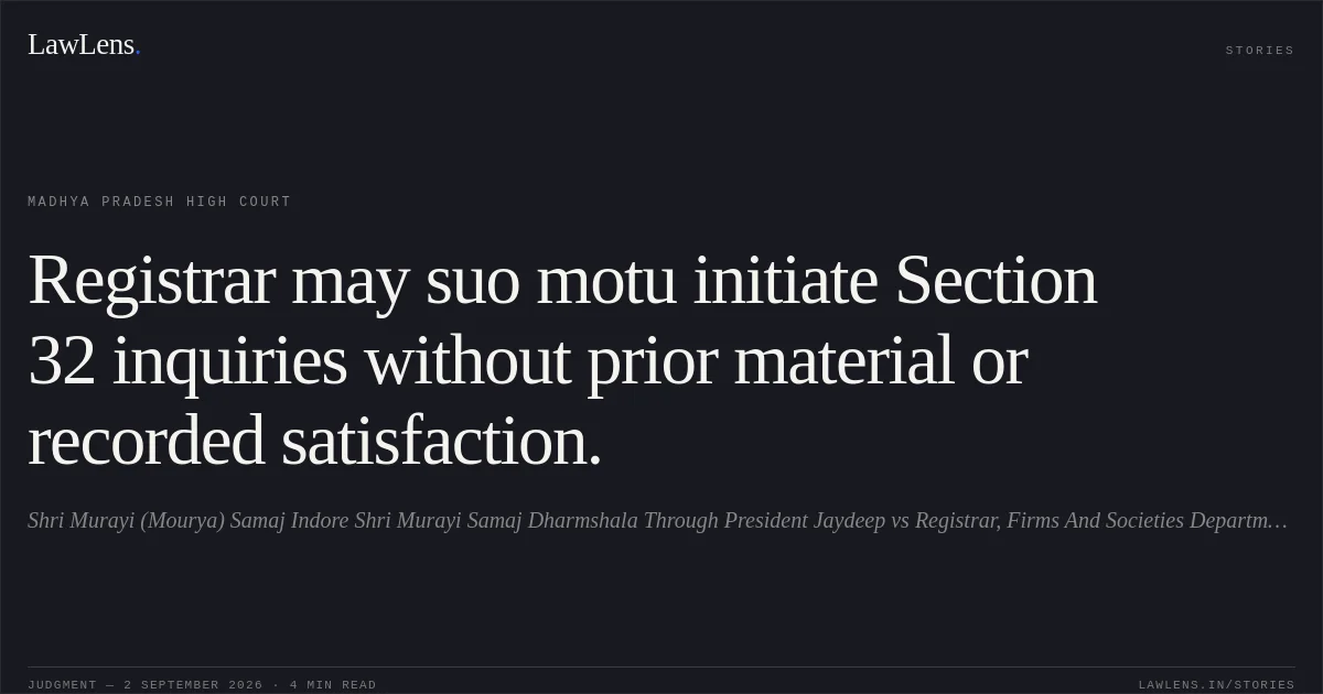 Registrar may suo motu initiate Section 32 inquiries without prior material or recorded satisfaction.. Shri Murayi (Mourya) Samaj Indore Shri Murayi Samaj Dharmshala Through President Jaydeep vs Registrar, Firms And Societies Department Of Commerce And Industries. Madhya Pradesh High Court. LawLens