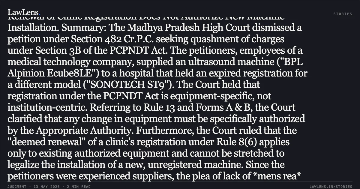 ### Registration under PCPNDT Act is Equipment-Specific; Deemed Renewal of Clinic Registration Does Not Authorize New Machine Installation. Summary: The Madhya Pradesh High Court dismissed a petition under Section 482 Cr.P.C. seeking quashment of charges under Section 3B of the PCPNDT Act. The petitioners, employees of a medical technology company, supplied an ultrasound machine ("BPL Alpinion Ecube8LE") to a hospital that held an expired registration for a different model ("SONOTECH ST9"). The Court held that registration under the PCPNDT Act is equipment-specific, not institution-centric. Referring to Rule 13 and Forms A & B, the Court clarified that any change in equipment must be specifically authorized by the Appropriate Authority. Furthermore, the Court ruled that the "deemed renewal" of a clinic’s registration under Rule 8(6) applies only to existing authorized equipment and cannot be stretched to legalize the installation of a new, unregistered machine. Since the petitioners were experienced suppliers, the plea of lack of *mens rea* was rejected, affirming their statutory obligation to ensure valid, machine-specific registration prior to supply.. Sanjay Sinha vs The State Of Madhya Pradesh. Madhya Pradesh High Court. LawLens