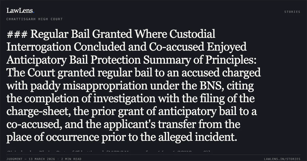 ### Regular Bail Granted Where Custodial Interrogation Concluded and Co-accused Enjoyed Anticipatory Bail Protection Summary of Principles: The Court granted regular bail to an accused charged with paddy misappropriation under the BNS, citing the completion of investigation with the filing of the charge-sheet, the prior grant of anticipatory bail to a co-accused, and the applicant's transfer from the place of occurrence prior to the alleged incident.. Girjashankar Bhoi v. State of Chhattisgarh [MCRC No. 351 of 2026 (2026:CGHC:11738)]. Chhattisgarh High Court. LawLens