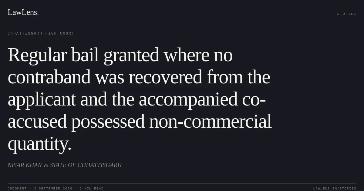 Regular bail granted where no contraband was recovered from the applicant and the accompanied co-accused possessed non-commercial quantity.. NISAR KHAN vs STATE OF CHHATTISGARH. Chhattisgarh High Court. LawLens