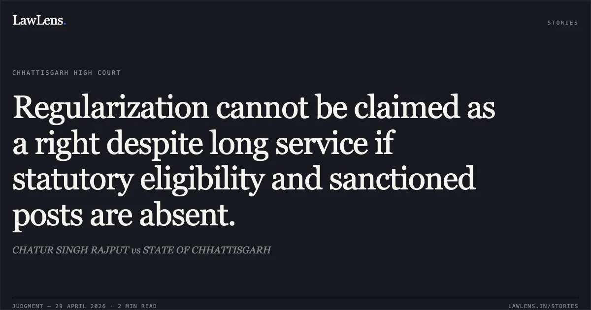 Regularization cannot be claimed as a right despite long service if statutory eligibility and sanctioned posts are absent.. CHATUR SINGH RAJPUT vs STATE OF CHHATTISGARH. Chhattisgarh High Court. LawLens