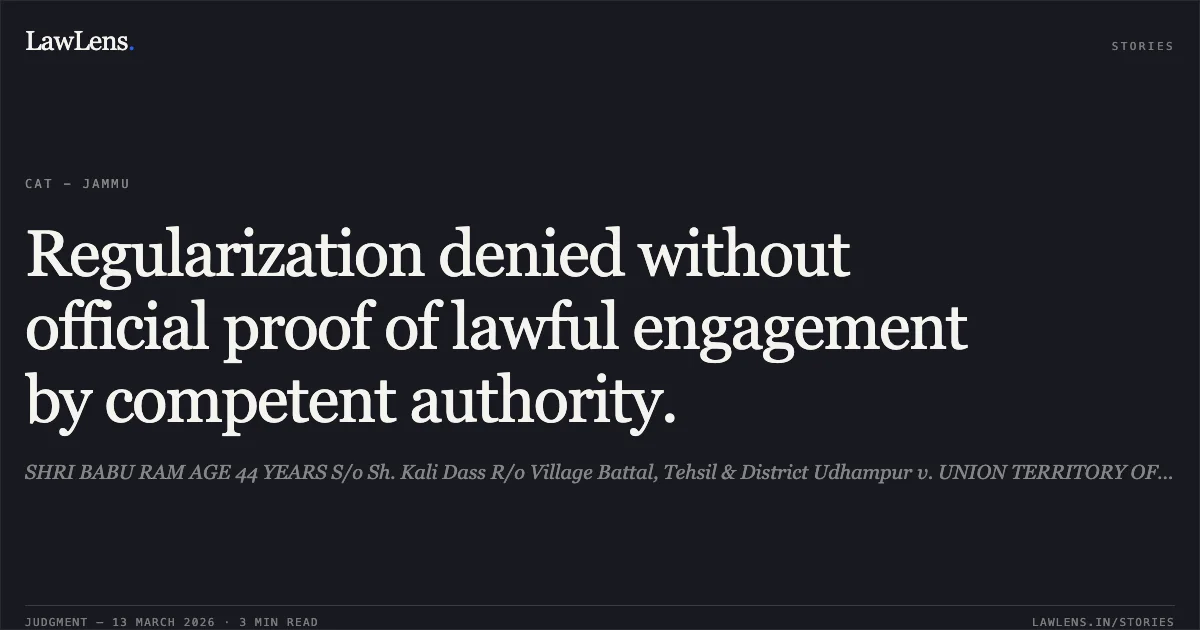 Regularization denied without official proof of lawful engagement by competent authority.. SHRI BABU RAM AGE 44 YEARS S/o Sh. Kali Dass R/o Village Battal, Tehsil & District Udhampur v. UNION TERRITORY OF JAMMU AND KASHMIR & ORS. TA 3751/2020. Central Administrative Tribunal. LawLens