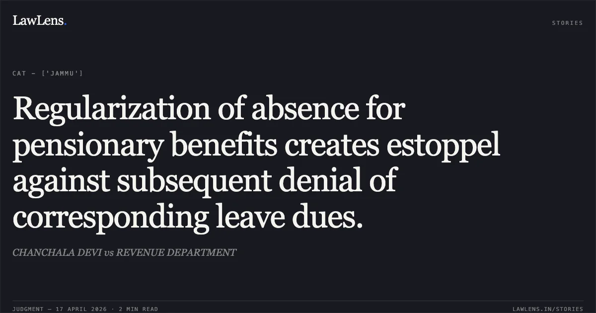 Regularization of absence for pensionary benefits creates estoppel against subsequent denial of corresponding leave dues.. CHANCHALA DEVI vs REVENUE DEPARTMENT. Central Administrative Tribunal. LawLens