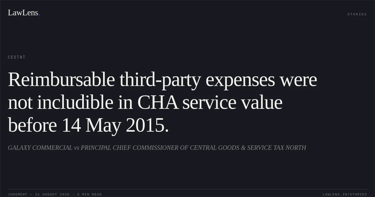 Reimbursable third-party expenses were not includible in CHA service value before 14 May 2015.. GALAXY COMMERCIAL vs PRINCIPAL CHIEF COMMISSIONER OF CENTRAL GOODS & SERVICE TAX NORTH. CESTAT. LawLens