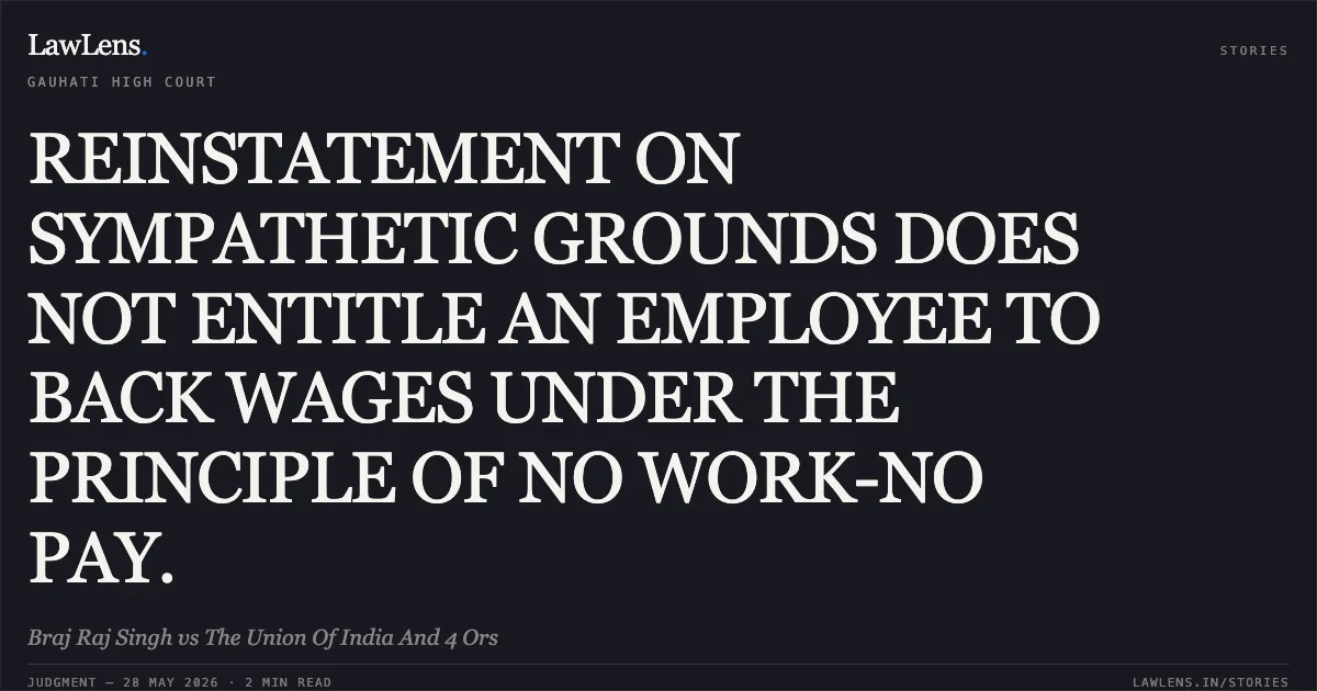 REINSTATEMENT ON SYMPATHETIC GROUNDS DOES NOT ENTITLE AN EMPLOYEE TO BACK WAGES UNDER THE PRINCIPLE OF NO WORK-NO PAY.. Braj Raj Singh vs The Union Of India And 4 Ors. Gauhati High Court. LawLens