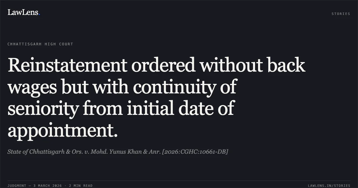 Reinstatement ordered without back wages but with continuity of seniority from initial date of appointment.. State of Chhattisgarh & Ors. v. Mohd. Yunus Khan & Anr. [2026:CGHC:10661-DB]. Chhattisgarh High Court. LawLens