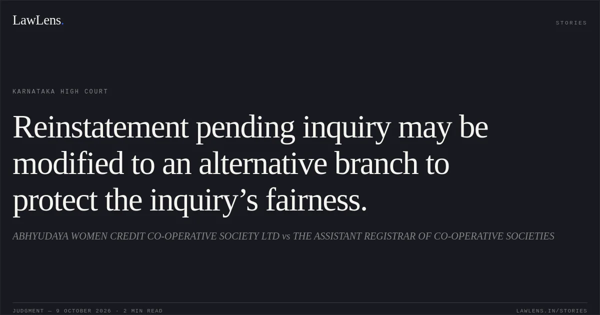Reinstatement pending inquiry may be modified to an alternative branch to protect the inquiry’s fairness.. ABHYUDAYA WOMEN CREDIT CO-OPERATIVE SOCIETY LTD vs THE ASSISTANT REGISTRAR OF CO-OPERATIVE SOCIETIES. Karnataka High Court. LawLens