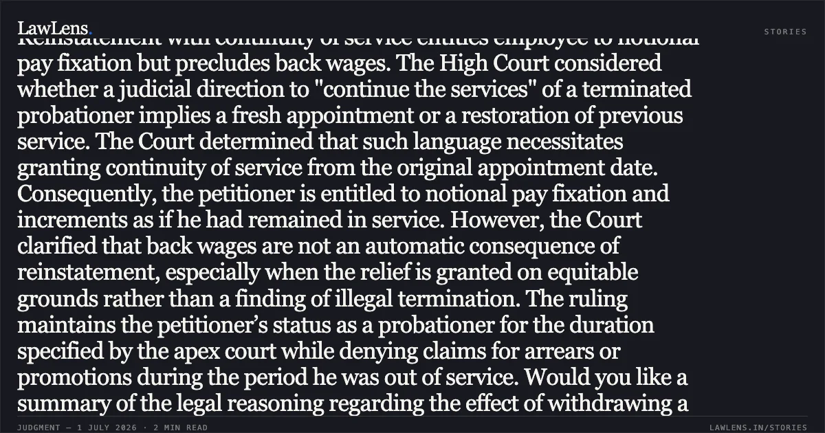 Reinstatement with continuity of service entitles employee to notional pay fixation but precludes back wages. The High Court considered whether a judicial direction to "continue the services" of a terminated probationer implies a fresh appointment or a restoration of previous service. The Court determined that such language necessitates granting continuity of service from the original appointment date. Consequently, the petitioner is entitled to notional pay fixation and increments as if he had remained in service. However, the Court clarified that back wages are not an automatic consequence of reinstatement, especially when the relief is granted on equitable grounds rather than a finding of illegal termination. The ruling maintains the petitioner’s status as a probationer for the duration specified by the apex court while denying claims for arrears or promotions during the period he was out of service. Would you like a summary of the legal reasoning regarding the effect of withdrawing a miscellaneous application before the higher court?. Gaurav Kumar vs High Court Of Delhi, Through Its Registrar General & Ors.. Delhi High Court. LawLens
