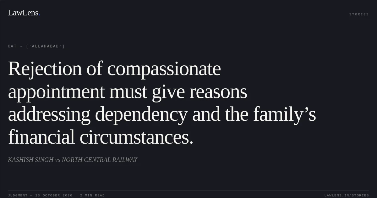 Rejection of compassionate appointment must give reasons addressing dependency and the family’s financial circumstances.. KASHISH SINGH  vs NORTH CENTRAL RAILWAY. CAT - ['Allahabad']. LawLens